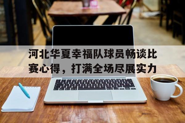 开云下载-关于河北华夏幸福队球员畅谈比赛心得，打满全场尽展实力的信息