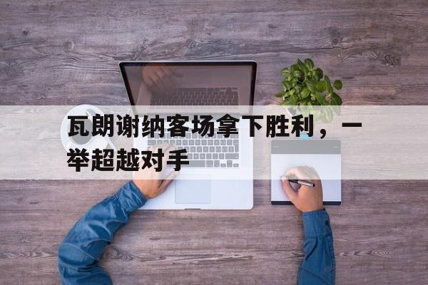 开云APP-瓦朗谢纳客场拿下胜利，一举超越对手