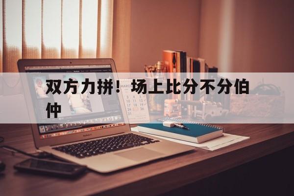 开云体育官网-双方力拼！场上比分不分伯仲的简单介绍